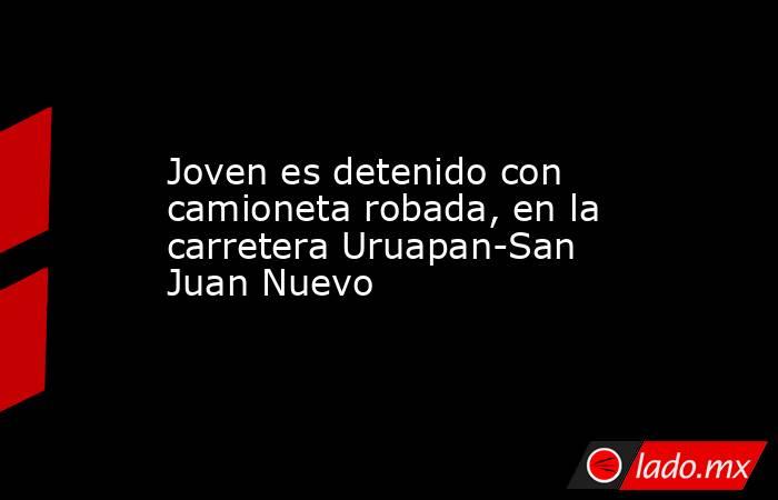 Joven es detenido con camioneta robada, en la carretera Uruapan-San Juan Nuevo. Noticias en tiempo real