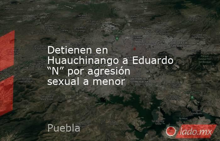 Detienen en Huauchinango a Eduardo “N” por agresión sexual a menor. Noticias en tiempo real