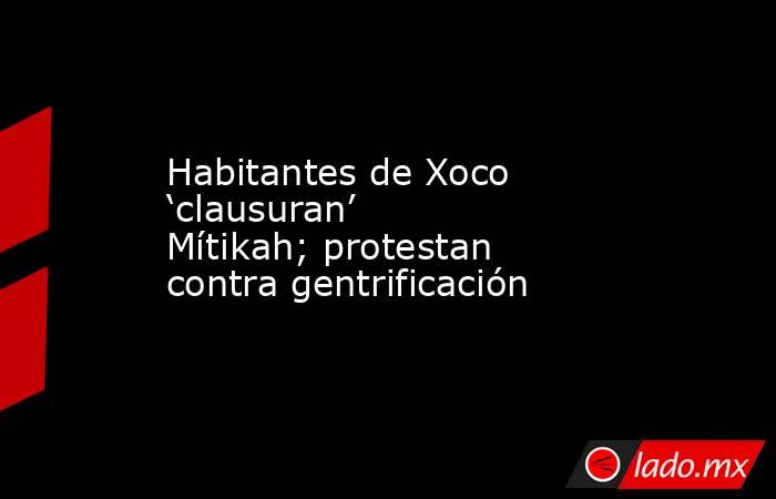 Habitantes de Xoco ‘clausuran’ Mítikah; protestan contra gentrificación. Noticias en tiempo real