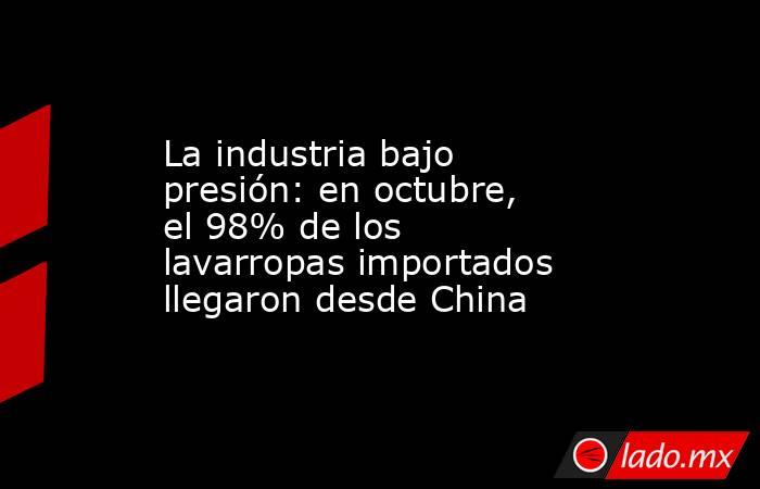 La industria bajo presión: en octubre, el 98% de los lavarropas importados llegaron desde China. Noticias en tiempo real