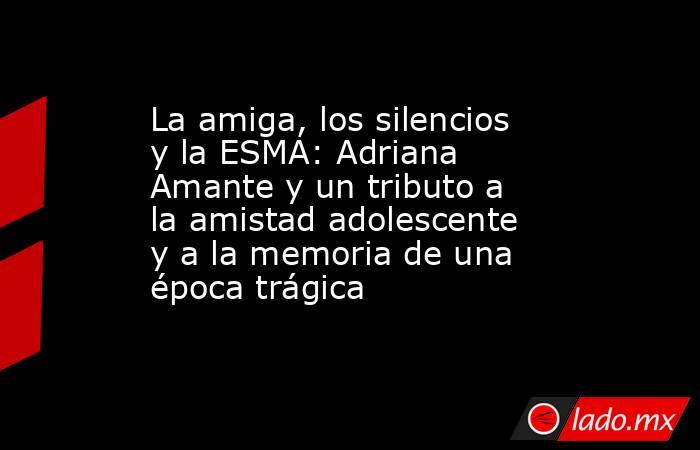 La amiga, los silencios y la ESMA: Adriana Amante y un tributo a la amistad adolescente y a la memoria de una época trágica. Noticias en tiempo real