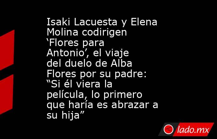 Isaki Lacuesta y Elena Molina codirigen ‘Flores para Antonio’, el viaje del duelo de Alba Flores por su padre: “Si él viera la película, lo primero que haría es abrazar a su hija”. Noticias en tiempo real