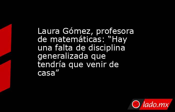 Laura Gómez, profesora de matemáticas: “Hay una falta de disciplina generalizada que tendría que venir de casa”. Noticias en tiempo real