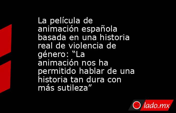 La película de animación española basada en una historia real de violencia de género: “La animación nos ha permitido hablar de una historia tan dura con más sutileza”. Noticias en tiempo real