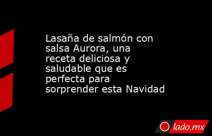 Lasaña de salmón con salsa Aurora, una receta deliciosa y saludable que es perfecta para sorprender esta Navidad . Noticias en tiempo real