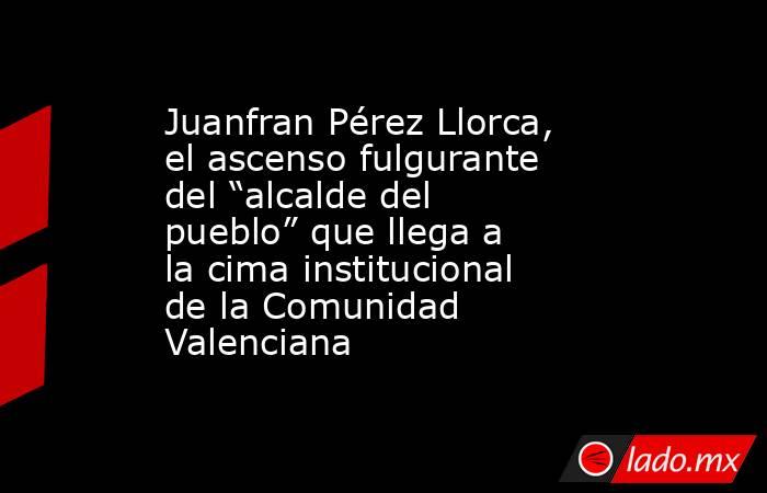 Juanfran Pérez Llorca, el ascenso fulgurante del “alcalde del pueblo” que llega a la cima institucional de la Comunidad Valenciana. Noticias en tiempo real