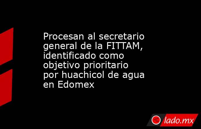 Procesan al secretario general de la FITTAM, identificado como objetivo prioritario por huachicol de agua en Edomex. Noticias en tiempo real