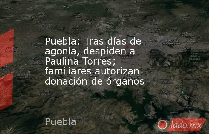 Puebla: Tras días de agonía, despiden a Paulina Torres; familiares autorizan donación de órganos. Noticias en tiempo real