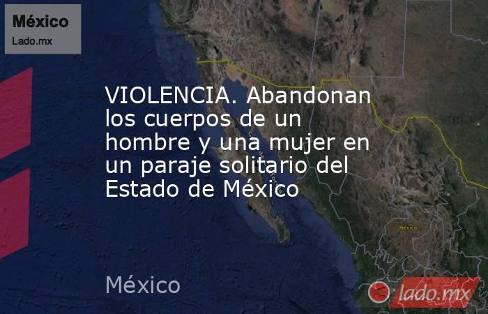 VIOLENCIA. Abandonan los cuerpos de un hombre y una mujer en un paraje solitario del Estado de México. Noticias en tiempo real