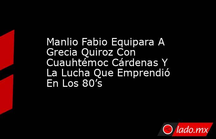 Manlio Fabio Equipara A Grecia Quiroz Con Cuauhtémoc Cárdenas Y La Lucha Que Emprendió En Los 80’s. Noticias en tiempo real
