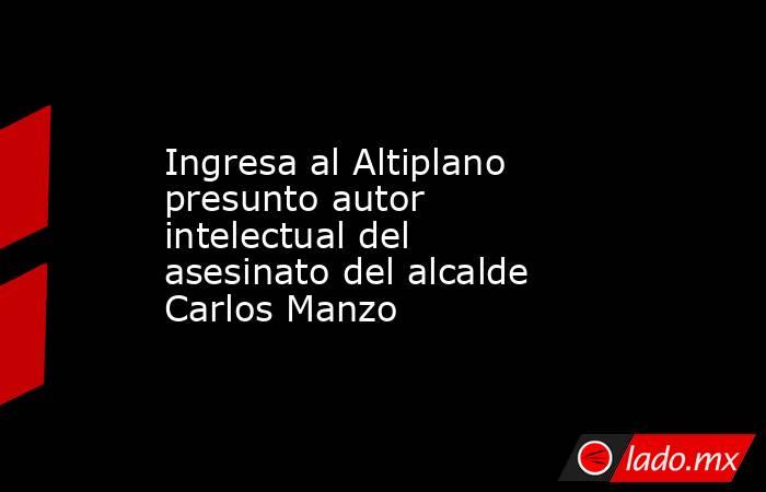 Ingresa al Altiplano presunto autor intelectual del asesinato del alcalde Carlos Manzo. Noticias en tiempo real