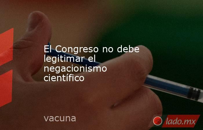 El Congreso no debe legitimar el negacionismo científico . Noticias en tiempo real