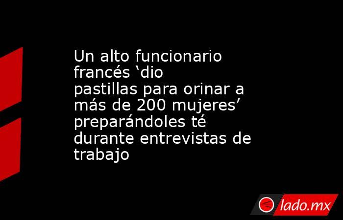 Un alto funcionario francés ‘dio pastillas para orinar a más de 200 mujeres’ preparándoles té durante entrevistas de trabajo. Noticias en tiempo real