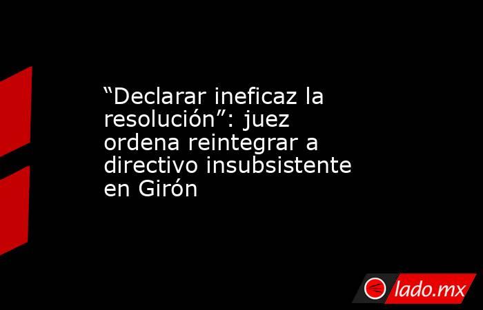 “Declarar ineficaz la resolución”: juez ordena reintegrar a directivo insubsistente en Girón. Noticias en tiempo real