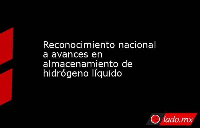 Reconocimiento nacional a avances en almacenamiento de hidrógeno líquido. Noticias en tiempo real