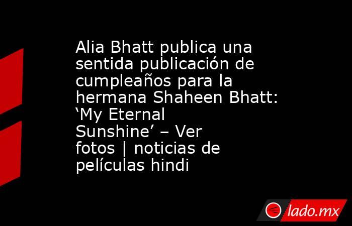 Alia Bhatt publica una sentida publicación de cumpleaños para la hermana Shaheen Bhatt: ‘My Eternal Sunshine’ – Ver fotos | noticias de películas hindi. Noticias en tiempo real