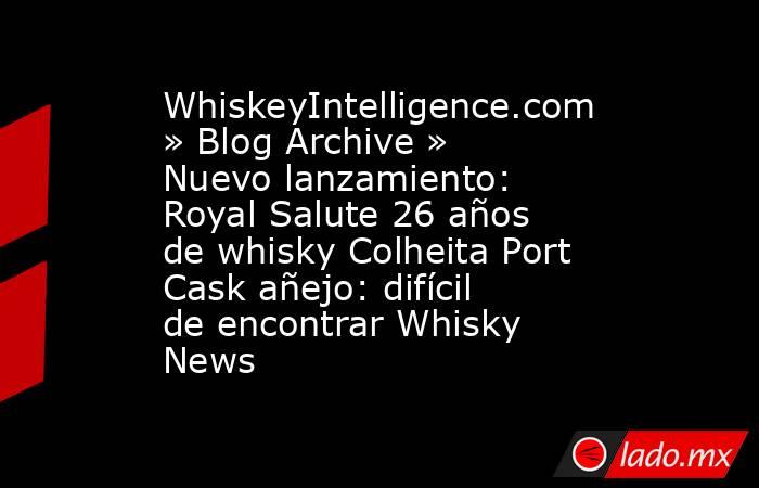 WhiskeyIntelligence.com » Blog Archive » Nuevo lanzamiento: Royal Salute 26 años de whisky Colheita Port Cask añejo: difícil de encontrar Whisky News. Noticias en tiempo real