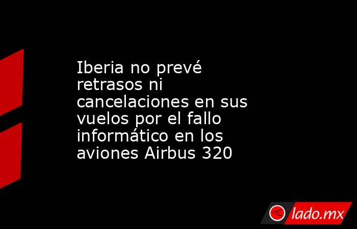 Iberia no prevé retrasos ni cancelaciones en sus vuelos por el fallo informático en los aviones Airbus 320. Noticias en tiempo real