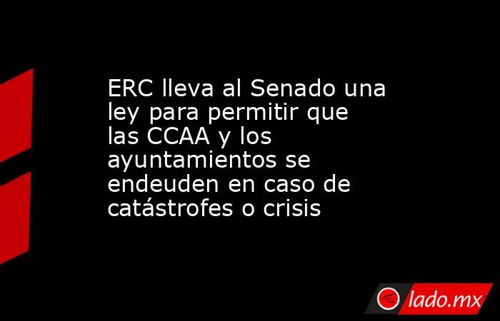 ERC lleva al Senado una ley para permitir que las CCAA y los ayuntamientos se endeuden en caso de catástrofes o crisis. Noticias en tiempo real