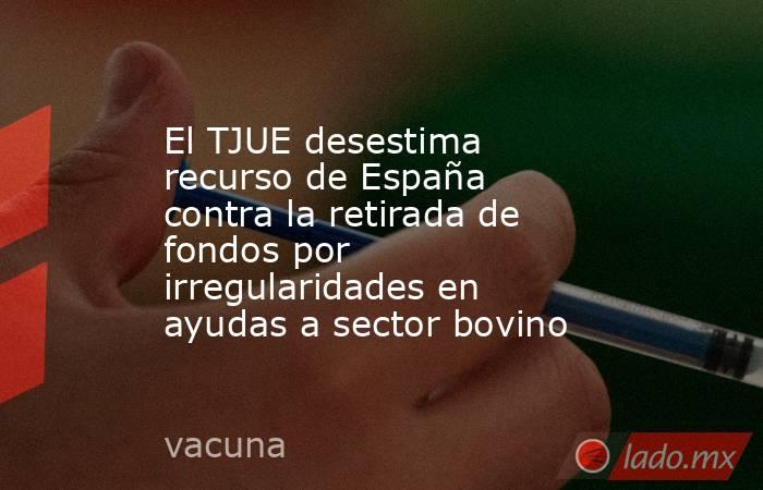 El TJUE desestima recurso de España contra la retirada de fondos por irregularidades en ayudas a sector bovino. Noticias en tiempo real