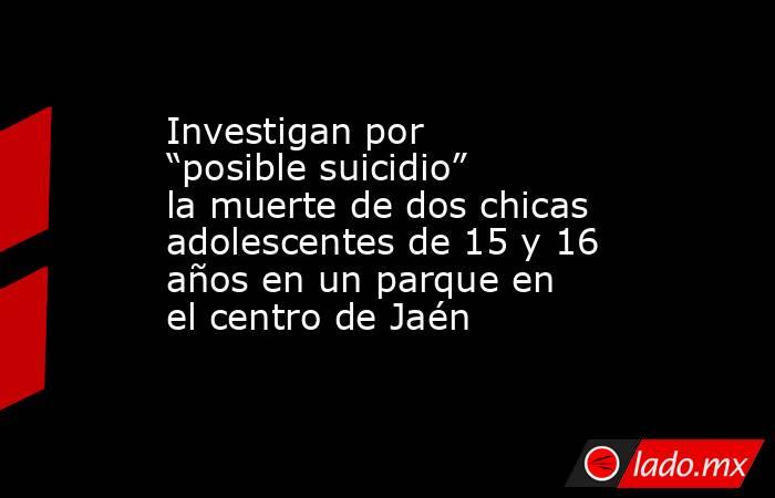 Investigan por “posible suicidio” la muerte de dos chicas adolescentes de 15 y 16 años en un parque en el centro de Jaén. Noticias en tiempo real
