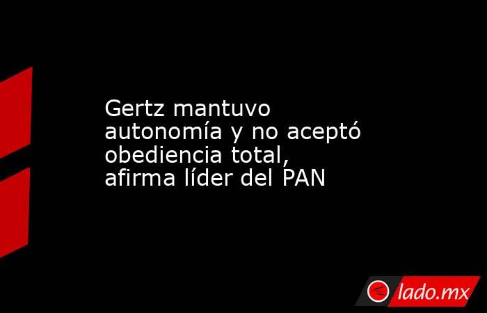 Gertz mantuvo autonomía y no aceptó obediencia total, afirma líder del PAN. Noticias en tiempo real