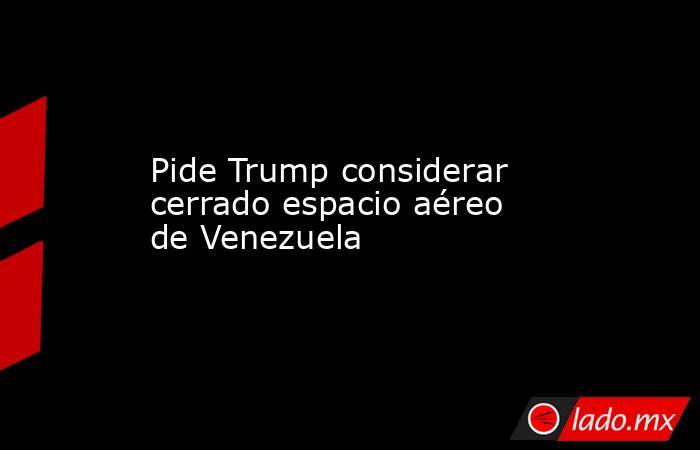 Pide Trump considerar cerrado espacio aéreo de Venezuela. Noticias en tiempo real