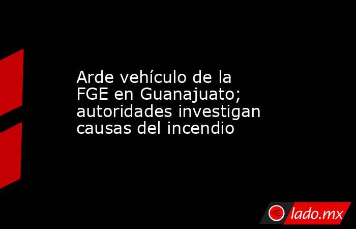 Arde vehículo de la FGE en Guanajuato; autoridades investigan causas del incendio. Noticias en tiempo real