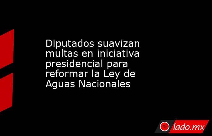 Diputados suavizan multas en iniciativa presidencial para reformar la Ley de Aguas Nacionales. Noticias en tiempo real