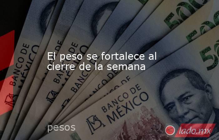 El peso se fortalece al cierre de la semana. Noticias en tiempo real