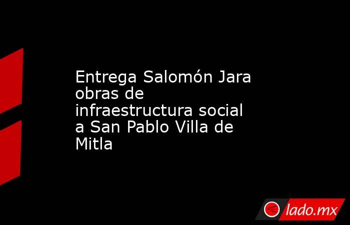 Entrega Salomón Jara obras de infraestructura social a San Pablo Villa de Mitla. Noticias en tiempo real