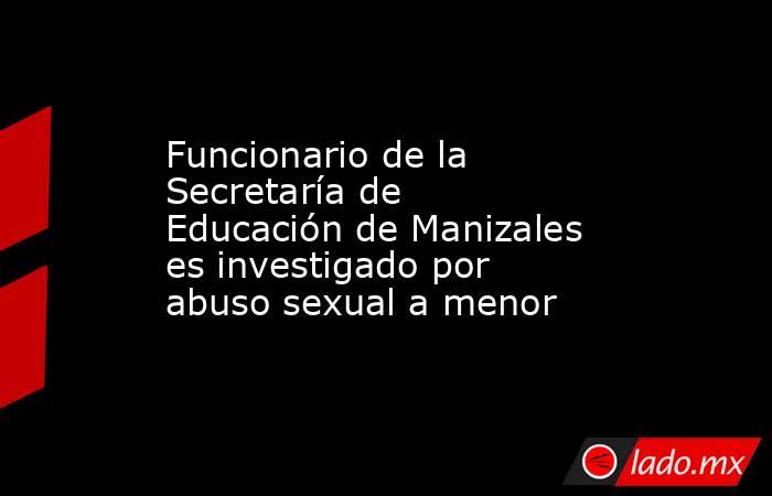 Funcionario de la Secretaría de Educación de Manizales es investigado por abuso sexual a menor . Noticias en tiempo real
