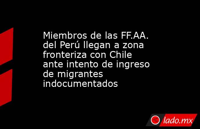 Miembros de las FF.AA. del Perú llegan a zona fronteriza con Chile ante intento de ingreso de migrantes indocumentados. Noticias en tiempo real