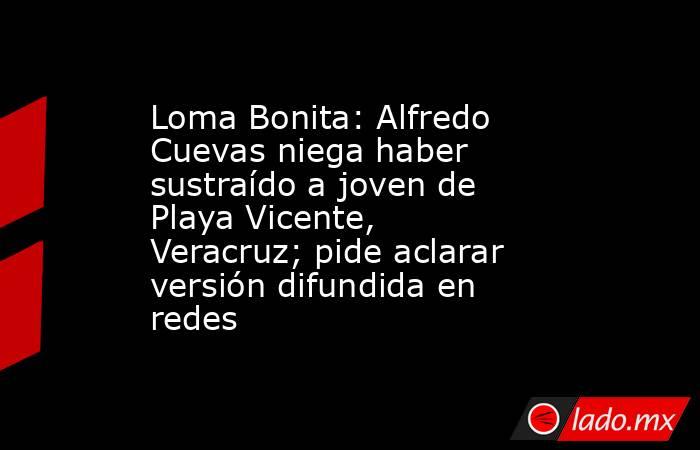 Loma Bonita: Alfredo Cuevas niega haber sustraído a joven de Playa Vicente, Veracruz; pide aclarar versión difundida en redes. Noticias en tiempo real