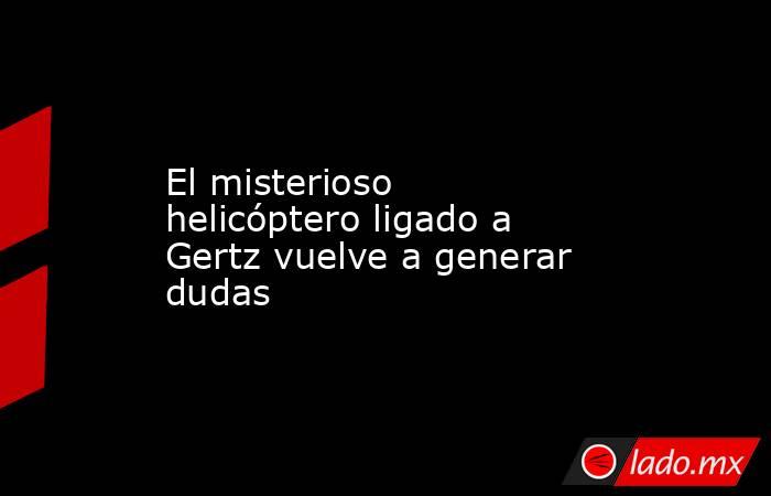El misterioso helicóptero ligado a Gertz vuelve a generar dudas. Noticias en tiempo real