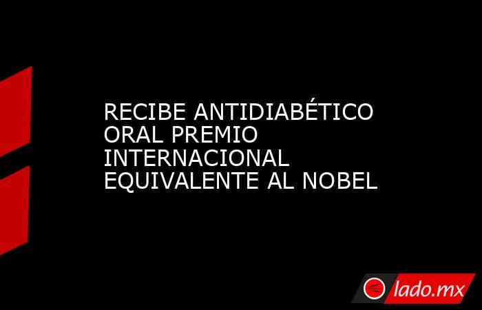 RECIBE ANTIDIABÉTICO ORAL PREMIO INTERNACIONAL EQUIVALENTE AL NOBEL. Noticias en tiempo real