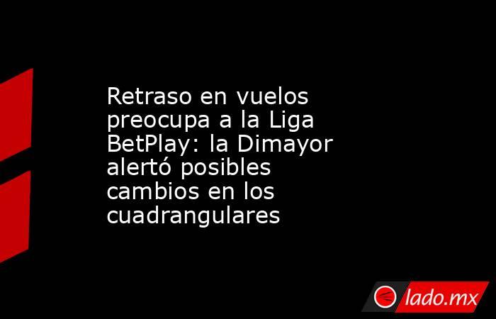 Retraso en vuelos preocupa a la Liga BetPlay: la Dimayor alertó posibles cambios en los cuadrangulares. Noticias en tiempo real