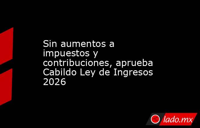 Sin aumentos a impuestos y contribuciones, aprueba Cabildo Ley de Ingresos 2026. Noticias en tiempo real