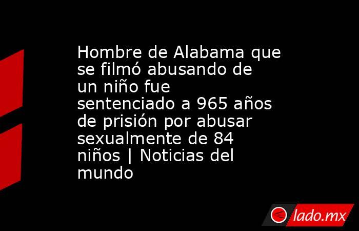 Hombre de Alabama que se filmó abusando de un niño fue sentenciado a 965 años de prisión por abusar sexualmente de 84 niños | Noticias del mundo. Noticias en tiempo real