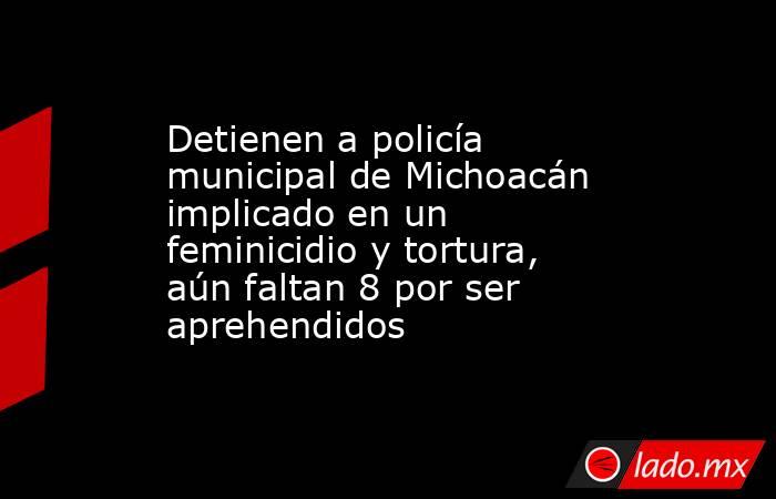 Detienen a policía municipal de Michoacán implicado en un feminicidio y tortura, aún faltan 8 por ser aprehendidos. Noticias en tiempo real