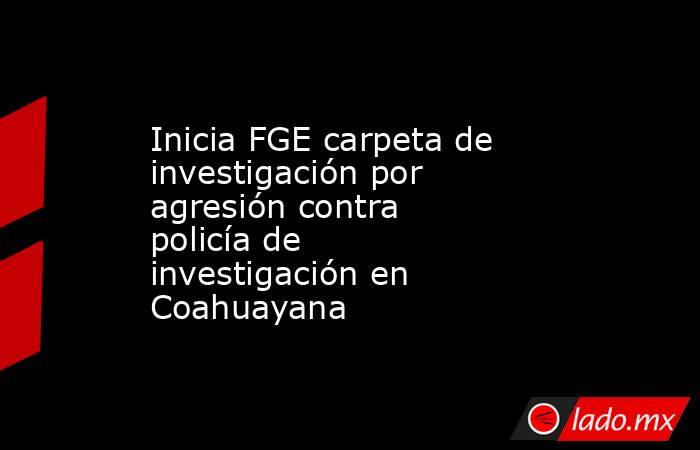 Inicia FGE carpeta de investigación por agresión contra policía de investigación en Coahuayana. Noticias en tiempo real