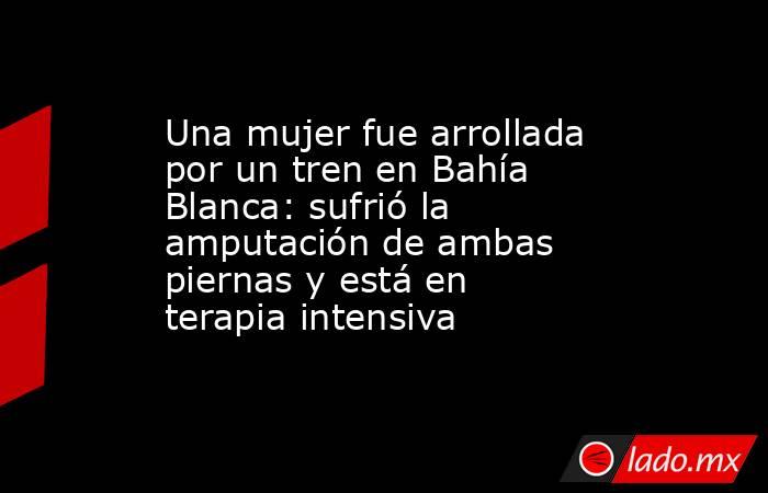 Una mujer fue arrollada por un tren en Bahía Blanca: sufrió la amputación de ambas piernas y está en terapia intensiva. Noticias en tiempo real
