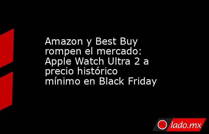 Amazon y Best Buy rompen el mercado: Apple Watch Ultra 2 a precio histórico mínimo en Black Friday. Noticias en tiempo real
