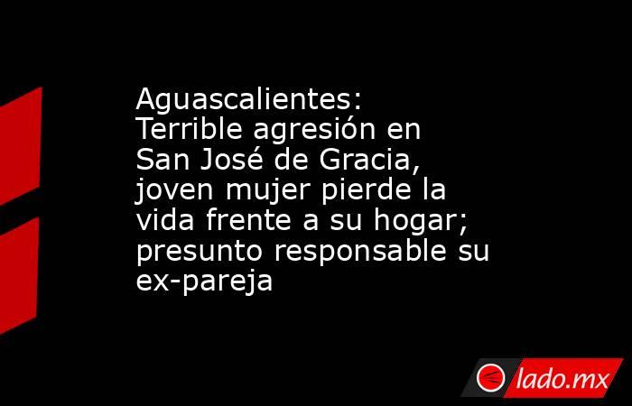 Aguascalientes: Terrible agresión en San José de Gracia, joven mujer pierde la vida frente a su hogar; presunto responsable su ex-pareja. Noticias en tiempo real