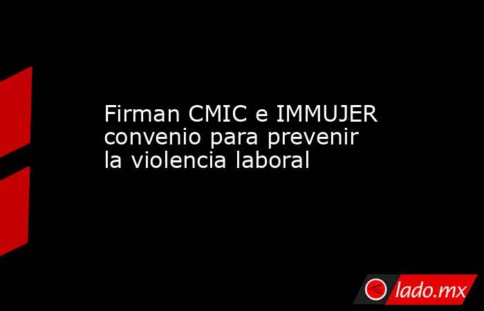 Firman CMIC e IMMUJER convenio para prevenir la violencia laboral. Noticias en tiempo real