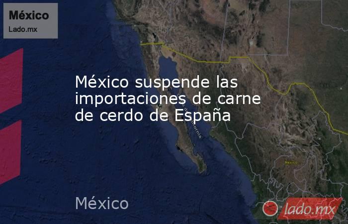 México suspende las importaciones de carne de cerdo de España . Noticias en tiempo real