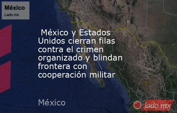  México y Estados Unidos cierran filas contra el crimen organizado y blindan frontera con cooperación militar . Noticias en tiempo real