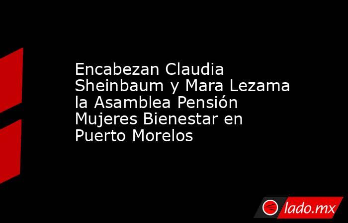 Encabezan Claudia Sheinbaum y Mara Lezama la Asamblea Pensión Mujeres Bienestar en Puerto Morelos. Noticias en tiempo real