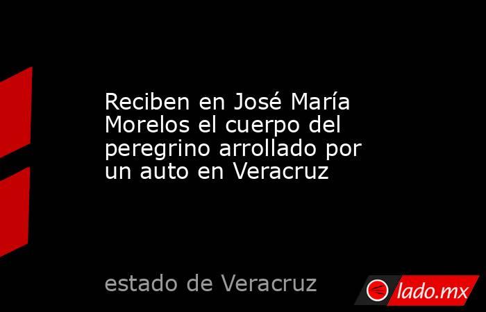 Reciben en José María Morelos el cuerpo del peregrino arrollado por un auto en Veracruz. Noticias en tiempo real