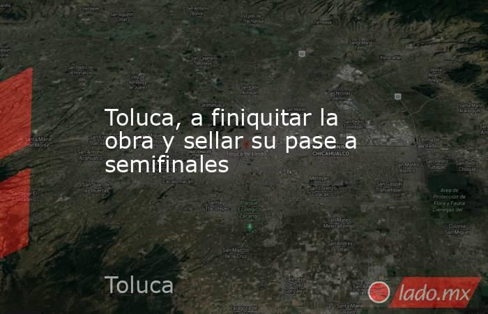 Toluca, a finiquitar la obra y sellar su pase a semifinales. Noticias en tiempo real